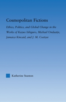 Cosmopolitan Fictions : Ethics, Politics, and Global Change in the Works of Kazuo Ishiguro, Michael Ondaatje, Jamaica Kincaid, and J. M. Coetzee