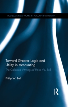 Toward Greater Logic and Utility in Accounting : The Collected Writings of Philip W. Bell