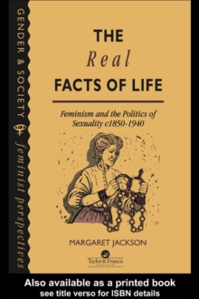 The Real Facts Of Life : Feminism And The Politics Of Sexuality C1850-1940