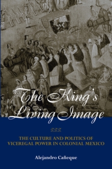 The King's Living Image : The Culture and Politics of Viceregal Power in Colonial Mexico