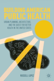 Building American Public Health : Urban Planning, Architecture, and the Quest for Better Health in the United States