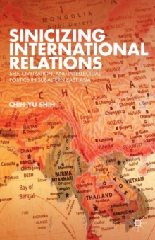 Sinicizing International Relations : Self, Civilization, and Intellectual Politics in Subaltern East Asia