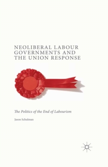 Neoliberal Labour Governments and the Union Response : The Politics of the End of Labourism