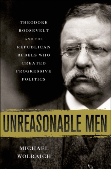 Unreasonable Men : Theodore Roosevelt and the Republican Rebels Who Created Progressive Politics