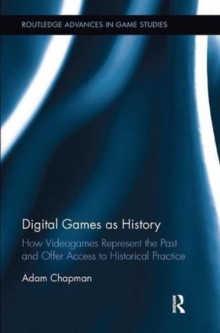 Digital Games as History : How Videogames Represent the Past and Offer Access to Historical Practice