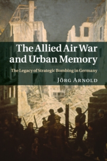 Allied Air War and Urban Memory : The Legacy of Strategic Bombing in Germany