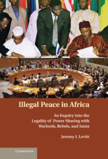 Illegal Peace in Africa : An Inquiry into the Legality of Power Sharing with Warlords, Rebels, and Junta