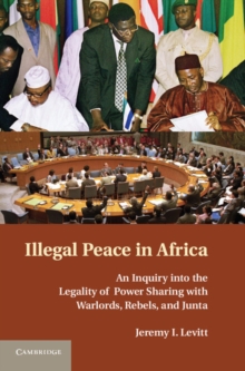 Illegal Peace in Africa : An Inquiry into the Legality of Power Sharing with Warlords, Rebels, and Junta