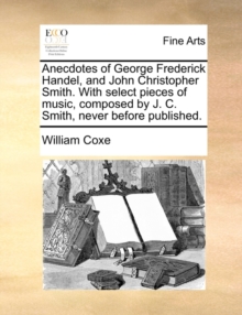 Anecdotes of George Frederick Handel, and John Christopher Smith. with Select Pieces of Music, Composed by J. C. Smith, Never Before Published.