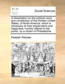 A Dissertation on the Political Union and Constitution of the Thirteen United States, of North-America : Which Is Necessary to Their Preservation and Happiness, Humbly Offered to the Public, by a Citi