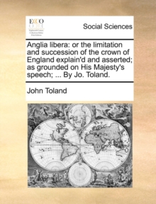 Anglia Libera : Or the Limitation and Succession of the Crown of England Explain'd and Asserted; As Grounded on His Majesty's Speech; ... by Jo. Toland.