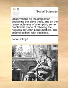 Observations on the Project for Abolishing the Slave Trade, and on the Reasonableness of Attempting Some Practicable Mode of Relieving the Negroes. by John Lord Sheffield. the Second Edition, with Add