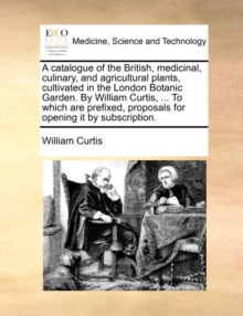 A Catalogue of the British, Medicinal, Culinary, and Agricultural Plants, Cultivated in the London Botanic Garden. by William Curtis, ... to Which Are Prefixed, Proposals for Opening It by Subscriptio, Paperback / softback Book A Catalogue of the British, Medicinal, Culinary, and Agricultural Plants, Cultivated in the London Botanic Garden. by William Curtis, ... to Which Are Prefixed, Proposals for Opening It by Subscriptio, Paperback / softback Book