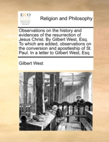 Observations on the History and Evidences of the Resurrection of Jesus Christ. by Gilbert West, Esq. to Which Are Added, Observations on the Conversion and Apostleship of St. Paul. in a Letter to Gilb