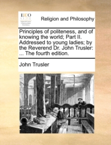 Principles of Politeness, and of Knowing the World; Part II. Addressed to Young Ladies; By the Reverend Dr. John Trusler : ... the Fourth Edition.