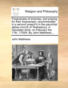 Forgiveness of Enemies, and Praying for Their Forgiveness : Recommended in a Sermon Preach'd in the Parochial Abbey-Church of Tewkesbury, in Glocester-Shire, on February the 17th, 1705/6. by John Matt, Paperback / softback Book Forgiveness of Enemies, and Praying for Their Forgiveness : Recommended in a Sermon Preach'd in the Parochial Abbey-Church of Tewkesbury, in Glocester-Shire, on February the 17th, 1705/6. by John Matt, Paperback / softback Book