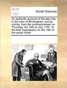 An Authentic Account of the Late Riots in the Town of Birmingham, and Its Vicinity, from the Commencement on Thursday, the 14th of July, 1791, to the Final Suppression on the 19th of the Same Month