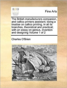 The British Manufacturers Companion, and Callico Printers Assistant; Being a Treatise on Callico Printing, in All Its Branches, Theoretical and Practical; With an Essay on Genius, Invention and Design