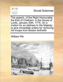 The Speech, of the Right Honourable the Earl of Chatham, in the House of Lords, January 20th, 1775. on a Motion for an Address to His Majesty, to Give Immediate Orders for Removing His Troops from Bos