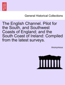 The English Channel. Pilot for the South, and Southwest Coasts of England; And the South Coast of Ireland : Compiled from the Latest Surveys.