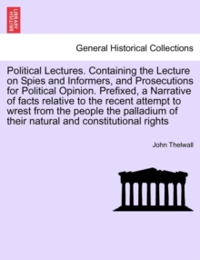 Political Lectures. Containing the Lecture on Spies and Informers, and Prosecutions for Political Opinion. Prefixed, a Narrative of Facts Relative to the Recent Attempt to Wrest from the People the Pa