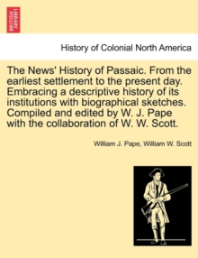 The News' History of Passaic. from the Earliest Settlement to the Present Day. Embracing a Descriptive History of Its Institutions with Biographical Sketches. Compiled and Edited by W. J. Pape with th