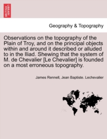 Observations on the Topography of the Plain of Troy, and on the Principal Objects Within and Around It Described or Alluded to in the Iliad. Shewing That the System of M. de Chevalier [Le Chevalier] I