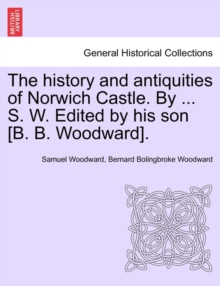 The History and Antiquities of Norwich Castle. by ... S. W. Edited by His Son [B. B. Woodward].