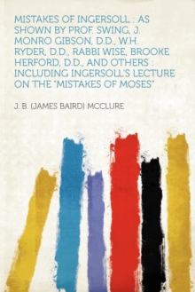 Mistakes of Ingersoll : As Shown by Prof. Swing, J. Monro Gibson, D.D., W.H. Ryder, D.D., Rabbi Wise, Brooke Herford, D.D., and Others: Including Ingersoll's Lecture on the Mistakes of Moses