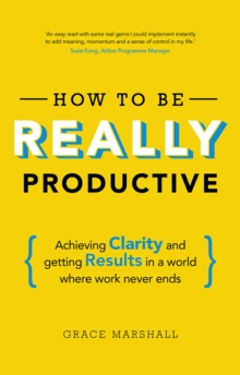 How to be REALLY Productive : Achieving Clarity And Getting Results In A World Where Work Never Ends