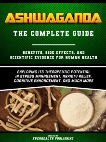 Ashwaganda (The Complete Guide) - Benefits, Side Effects, And Scientific Evidence For Human Health - Exploring Its Therapeutic Potential In Stress Management, Anxiety Relief, Cognitive Enhancement, An