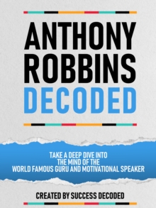 Anthony Robbins Decoded - Take A Deep Dive Into The Mind Of The World Famous Guru, Author And Motivational Speaker