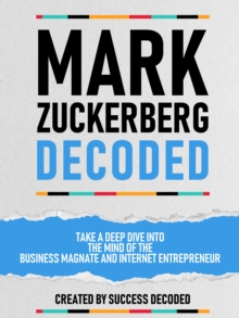 Mark Zuckerberg Decoded - Take A Deep Dive Into The Mind Of The Business Magnate And Internet Entrepreneur