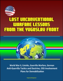 Lost Unconventional Warfare Lessons from the Yugoslav Front: World War II, Cetniks, Guerrilla Warfare, German Anti-Guerrilla Tactics and Doctrine, OSS Involvement, Plans for Demobilization