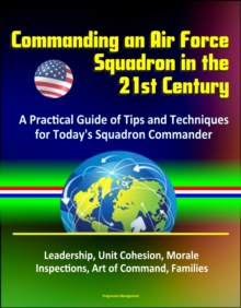 Commanding an Air Force Squadron in the 21st Century: A Practical Guide of Tips and Techniques for Today's Squadron Commander - Leadership, Unit Cohesion, Morale, Inspections, Art of Command, Families