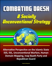 Combating Daesh: A Socially Unconventional Strategy - Alternative Perspective on the Islamic State, ISIS, ISIL, Unconventional Warfare, Human Domain Mapping, Iraqi Baath Party and Republican Guard