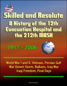 Skilled and Resolute: A History of the 12th Evacuation Hospital and the 212th MASH 1917-2006 - World War I and II, Vietnam, Persian Gulf War Desert Storm, Balkans, Iraq War, Iraqi Freedom, Final Days