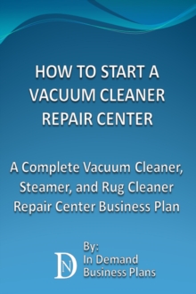 How To Start A Vacuum Cleaner Repair Center: A Complete Vacuum Cleaner, Steamer, and Rug Cleaner Repair Center Business Plan