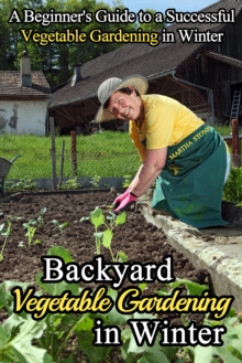 Backyard Vegetable Gardening in Winter: A Beginner's Guide to a Successful Vegetable Gardening in Winter