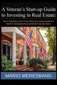 Veteran's Start-up Guide to Investing in Real Estate: How to Practically Live for Free While Accumulating Assets and Wealth in the Biggest Housing Market in Human History