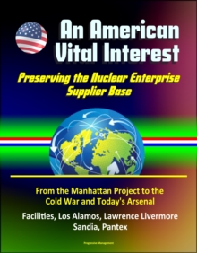 American Vital Interest: Preserving the Nuclear Enterprise Supplier Base - From the Manhattan Project to the Cold War and Today's Arsenal, Facilities, Los Alamos, Lawrence Livermore, Sandia, Pantex