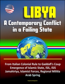 Libya: A Contemporary Conflict in a Failing State - From Italian Colonial Rule to Gaddafi's Coup, Emergence of Islamic State, ISIL, ISIS, Jamahiriya, Islamist Forces, Regional Militia, Arab Spring