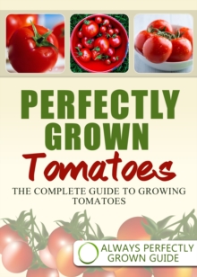 Perfectly Grown Tomatoes: The complete guide to growing tomatoes