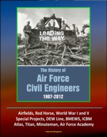 Leading The Way: The History of Air Force Civil Engineers, 1907-2012 - Airfields, Red Horse, World War I and II, Special Projects, DEW Line, BMEWS, ICBM, Atlas, Titan, Minuteman, Air Force Academy