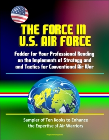 Force in U.S. Air Force: Fodder for Your Professional Reading on the Implements of Strategy and Tactics for Conventional Air War - Sampler of Ten Books to Enhance the Expertise of Air Warriors