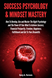 Success Psychology & Mindset Mastery: How To Develop, Use and Master The Right Psychology and The Power Of Your Mind To Achieve Success, Financial Prosperity, Freedom, Happiness, Fulfillment and Get T