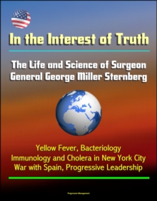 In the Interest of Truth: The Life and Science of Surgeon General George Miller Sternberg - Yellow Fever, Bacteriology, Immunology and Cholera in New York City, War with Spain, Progressive Leadership