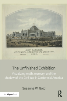 The Unfinished Exhibition : Visualizing Myth, Memory, and the Shadow of the Civil War in Centennial America