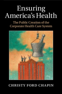 Ensuring America's Health : The Public Creation of the Corporate Health Care System