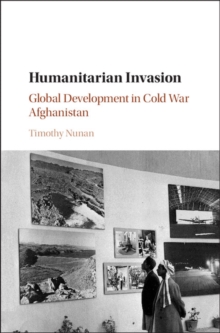 Humanitarian Invasion : Global Development in Cold War Afghanistan